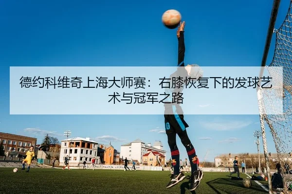 德约科维奇上海大师赛：右膝恢复下的发球艺术与冠军之路